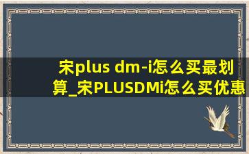 宋plus dm-i怎么买最划算_宋PLUSDMi怎么买优惠